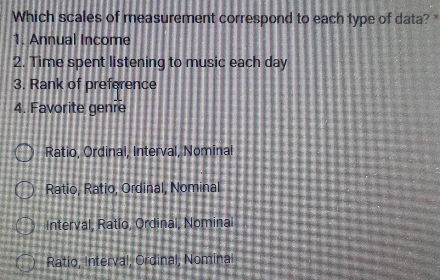 Which scales of measurement correspond to each type of data? *
1. Annual Income
2. Time spent listening to music each day
3. Rank of preference
4. Favorite genre
Ratio, Ordinal, Interval, Nominal
Ratio, Ratio, Ordinal, Nominal
Interval, Ratio, Ordinal, Nominal
Ratio, Interval, Ordinal, Nominal