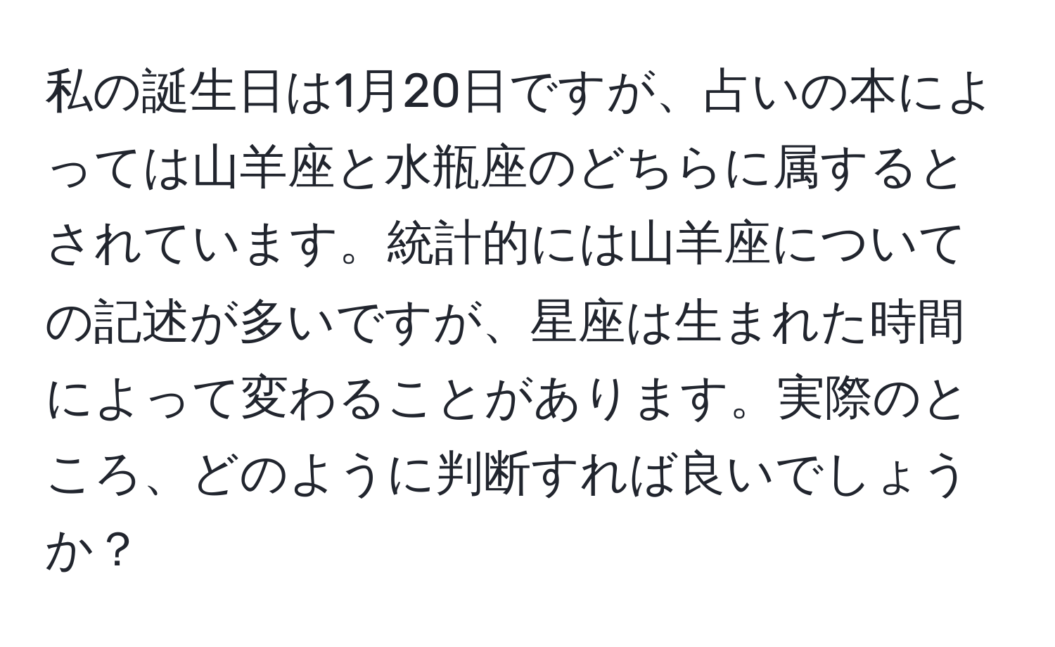 私の誕生日は1月20日ですが、占いの本によっては山羊座と水瓶座のどちらに属するとされています。統計的には山羊座についての記述が多いですが、星座は生まれた時間によって変わることがあります。実際のところ、どのように判断すれば良いでしょうか？