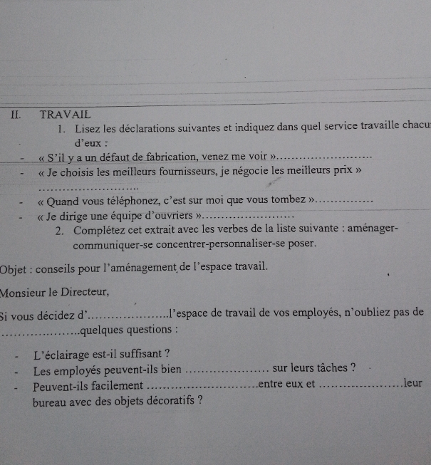 TRAVAIL 
1. Lisez les déclarations suivantes et indiquez dans quel service travaille chacu 
d'eux : 
« S'il y a un défaut de fabrication, venez me voir »_ 
« Je choisis les meilleurs fournisseurs, je négocie les meilleurs prix » 
_ 
« Quand vous téléphonez, c'est sur moi que vous tombez »_ 
« Je dirige une équipe d'ouvriers »._ 
2. Complétez cet extrait avec les verbes de la liste suivante : aménager- 
communiquer-se concentrer-personnaliser-se poser. 
Objet : conseils pour l'aménagement de l'espace travail. 
Monsieur le Directeur, 
Si vous décidez d' _1l'espace de travail de vos employés, n'oubliez pas de 
_quelques questions : 
L'éclairage est-il suffisant ? 
Les employés peuvent-ils bien _sur leurs tâches ? leur 
Peuvent-ils facilement _entre eux et_ 
bureau avec des objets décoratifs ?