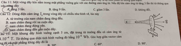 Một vòng dây kín nằm trong mặt phẳng vuông góc với các đường cảm ứng từ. Nếu độ lớn cảm ứng từ tăng 3 lần thì từ thông qua
các vòng dây
A. lăng 3 lần. B. tăng 9 lần. C. giảm 3 lần. D. không đổi,
Câu 12: Dòng điện cảm ứng I_c trong vòng dây có chiều như hình vẽ, lúc này
A. từ trường của nam châm đang tăng đều.
B. nam châm đang rời xa cuộn dây.
C. nam châm đang đứng yên.
D. nam châm đang đến gần cuộn dây, 
Câu 13: Một khung dây hình vuông cạnh 5 cm, đặt trong từ trường đều có cảm ứng t.10^(-4)T Từ Từ thông qua diện tích hình vuông đó bằng 10^(-6) Wb. Góc hợp giữa vector cảm
ng từ và mặt phẳng khùg dây đó là
R 30°
C. 60°.
D. 90°.