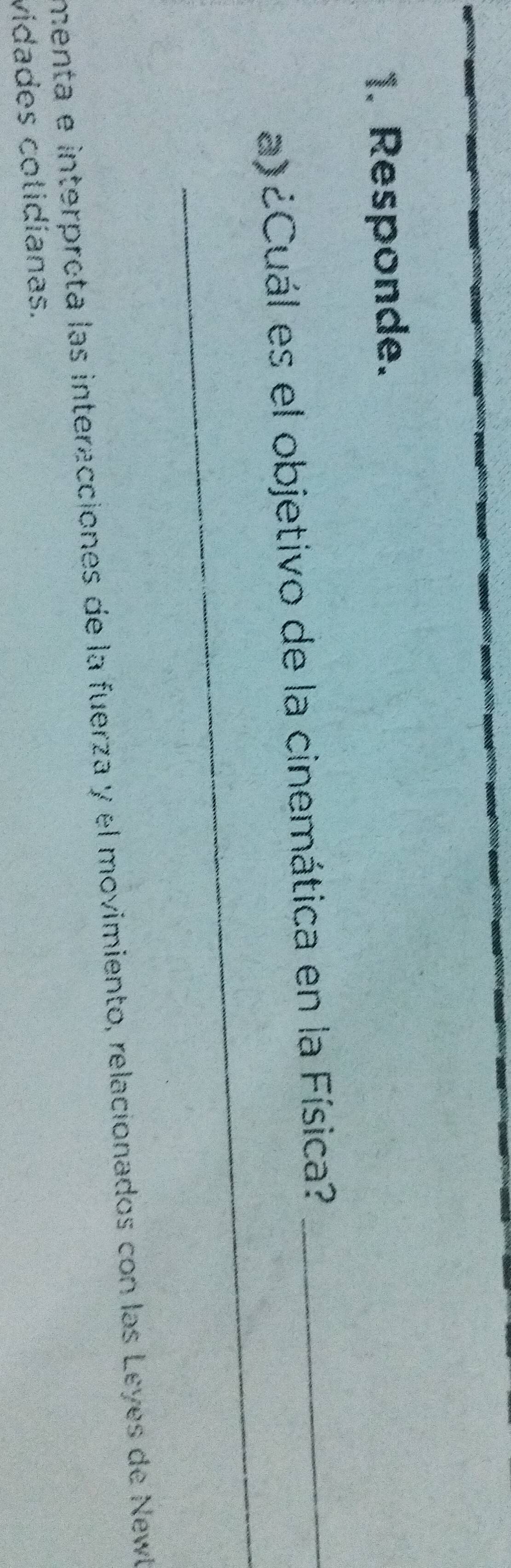 Responde. 
_ 
a)¿Cuál es el objetivo de la cinemática en la Física?_ 
menta e interprota las interacciones de la fuerza y el movimiento, relacionados con las Leyes de Newl 
vidades cotidíanas.