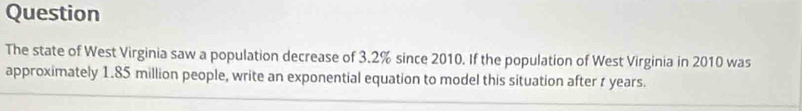 Question 
The state of West Virginia saw a population decrease of 3.2% since 2010. If the population of West Virginia in 2010 was 
approximately 1.85 million people, write an exponential equation to model this situation after t years.