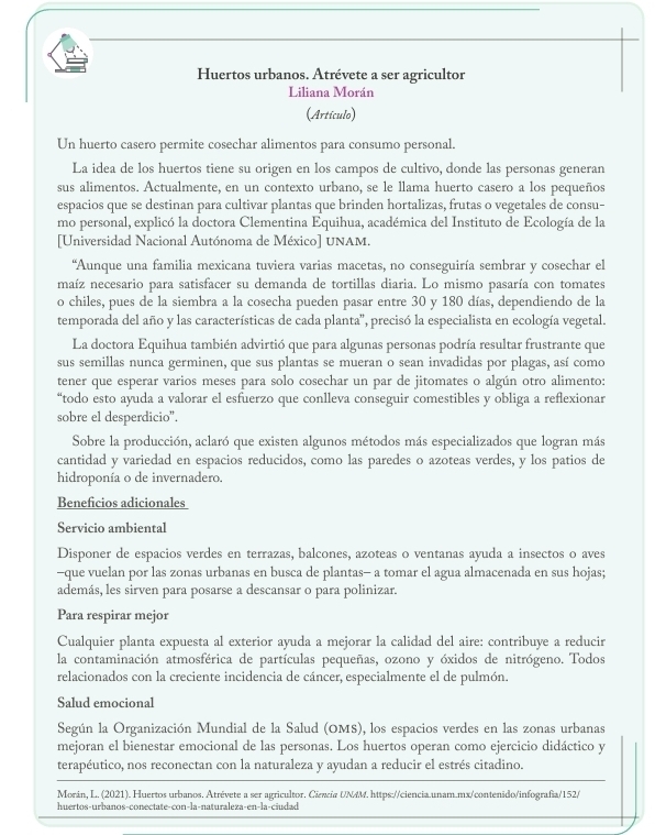 Huertos urbanos. Atrévete a ser agricultor
Liliana Morán
(Artículo)
Un huerto casero permite cosechar alimentos para consumo personal.
La idea de los huertos tiene su origen en los campos de cultivo, donde las personas generan
sus alimentos. Actualmente, en un contexto urbano, se le llama huerto casero a los pequeños
espacios que se destinan para cultivar plantas que brinden hortalizas, frutas o vegetales de consu-
mo personal, explicó la doctora Clementina Equihua, académica del Instituto de Ecología de la
[Universidad Nacional Autónoma de México] UNAM.
“Aunque una familia mexicana tuviera varias macetas, no conseguiría sembrar y cosechar el
maíz necesario para satisfacer su demanda de tortillas diaria. Lo mismo pasaría con tomates
o chiles, pues de la siembra a la cosecha pueden pasar entre 30 y 180 días, dependiendo de la
temporada del año y las características de cada planta'', precisó la especialista en ecología vegetal.
La doctora Equihua también advirtió que para algunas personas podría resultar frustrante que
sus semillas nunca germinen, que sus plantas se mueran o sean invadidas por plagas, así como
tener que esperar varios meses para solo cosechar un par de jitomates o algún otro alimento:
“todo esto ayuda a valorar el esfuerzo que conlleva conseguir comestibles y obliga a reflexionar
sobre el desperdicio”.
Sobre la producción, aclaró que existen algunos métodos más especializados que logran más
cantidad y variedad en espacios reducidos, como las paredes o azoteas verdes, y los patios de
hidroponía o de invernadero.
Beneficios adicionales
Servicio ambiental
Disponer de espacios verdes en terrazas, balcones, azoteas o ventanas ayuda a insectos o aves
-que vuelan por las zonas urbanas en busca de plantas- a tomar el agua almacenada en sus hojas;
además, les sirven para posarse a descansar o para polinizar.
Para respirar mejor
Cualquier planta expuesta al exterior ayuda a mejorar la calidad del aire: contribuye a reducir
la contaminación atmosférica de partículas pequeñas, ozono y óxidos de nitrógeno. Todos
relacionados con la creciente incidencia de cáncer, especialmente el de pulmón.
Salud emocional
Según la Organización Mundial de la Salud (OMS), los espacios verdes en las zonas urbanas
mejoran el bienestar emocional de las personas. Los huertos operan como ejercicio didáctico y
terapéutico, nos reconectan con la naturaleza y ayudan a reducir el estrés citadino.
Morán, L. (2021). Huertos urbanos. Atrévete a ser agricultor. Ciecia UN4M. https://ciencia.unam.mx/contenido/infografia/152/
huertos-urbanos-conectate-con-la-naturaleza-en-la-ciudad