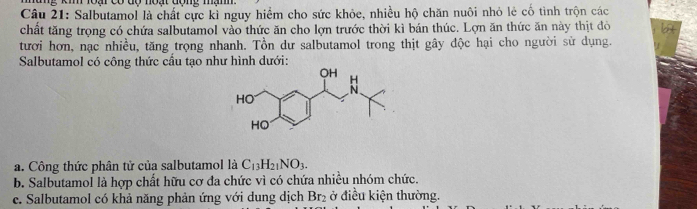 km oa có do not đome mam 
Câu 21: Salbutamol là chất cực kì nguy hiểm cho sức khỏc, nhiều hộ chăn nuôi nhỏ lẻ cố tình trộn các 
chất tăng trọng có chứa salbutamol vào thức ăn cho lợn trước thời kì bán thúc. Lợn ăn thức ăn này thịt đò 
tươi hơn, nạc nhiều, tăng trọng nhanh. Tồn dư salbutamol trong thịt gây độc hại cho người sử dụng. 
Salbutamol có công thức cầu tạo như hình dưới: 
a. Công thức phân tử của salbutamol là C_13H_21NO_3. 
b. Salbutamol là hợp chất hữu cơ đa chức vì có chứa nhiều nhóm chức. 
e. Salbutamol có khả năng phản ứng với dung dịch Br₂ ở điều kiện thường.