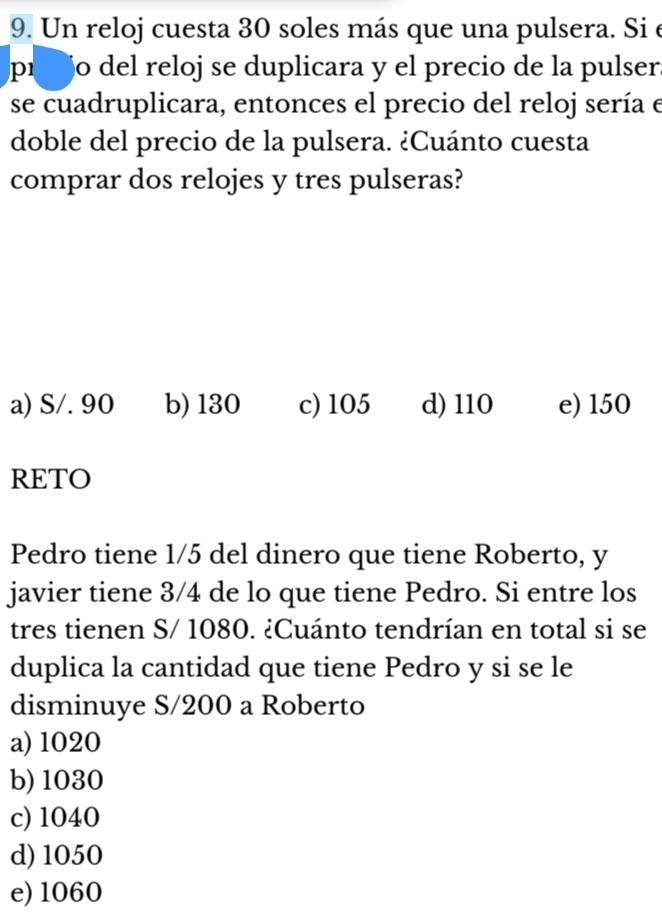 Un reloj cuesta 30 soles más que una pulsera. Si e
píjo del reloj se duplicara y el precio de la pulser.
se cuadruplicara, entonces el precio del reloj sería e
doble del precio de la pulsera. ¿Cuánto cuesta
comprar dos relojes y tres pulseras?
a) S/. 90 b) 130 c) 105 d) 110 e) 150
RETO
Pedro tiene 1/5 del dinero que tiene Roberto, y
javier tiene 3/4 de lo que tiene Pedro. Si entre los
tres tienen S/ 1080. ¿Cuánto tendrían en total si se
duplica la cantidad que tiene Pedro y si se le
disminuye S/200 a Roberto
a) 1020
b) 1030
c) 1040
d) 1050
e) 1060