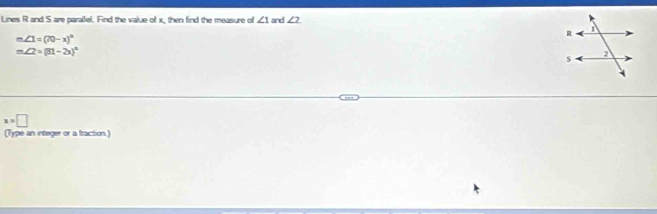 Lines R and S are parailel. Find the value of x, then find the measure of ∠ 1 and ∠ 2
m∠ 1=(70-x)^circ 
m∠ 2=(81-2x)^circ 
x=□
(Type an integer or a fraction)