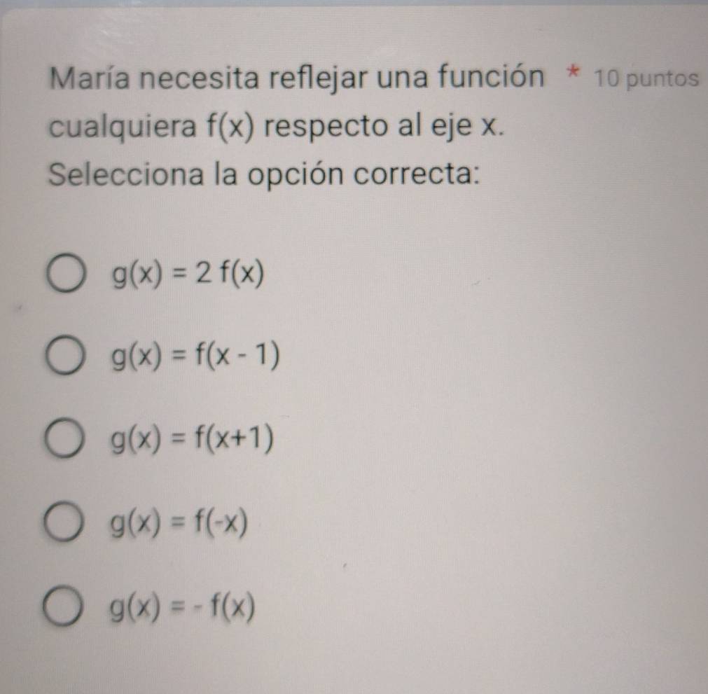 María necesita reflejar una función * 10 puntos
cualquiera f(x) respecto al eje x.
Selecciona la opción correcta:
g(x)=2f(x)
g(x)=f(x-1)
g(x)=f(x+1)
g(x)=f(-x)
g(x)=-f(x)