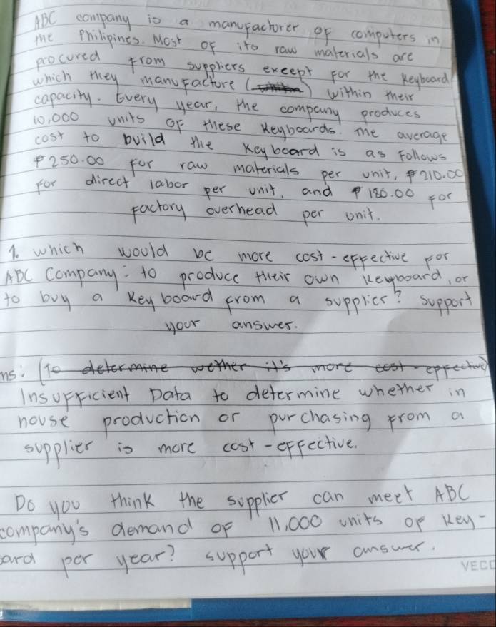 ABC company is a manufachorer of computers in 
me Philipines. Most of ito raw materials are 
procured from suppliers exeept for the keyboard 
which they manuFacture ( within their 
capacity. Every year, the company produces
10, 000 onits of these Keyboards. me average 
cost to build the Keyboard is as Follows
250. 00 for raw materials per unit, 210. 00
for direct labor per unit, and180. 00 F00
Factory overhead per unit. 
1. which would be more cost-effective for 
ABC Company:to produce their own keboard, or 
to buy a Key board from a supplier? support 
your answer. 
us. 
Insopricient Data to determine whether in 
nouse production or purchasing from a 
supplier is more cosr-effective. 
Do you think the supplier can meet ABC
company's demand of 11, 000 units of Key- 
and per year? support your answer