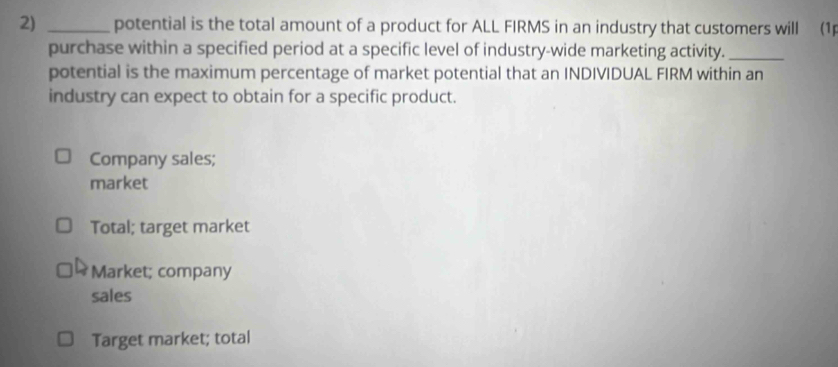 potential is the total amount of a product for ALL FIRMS in an industry that customers will (1p
purchase within a specified period at a specific level of industry-wide marketing activity._
potential is the maximum percentage of market potential that an INDIVIDUAL FIRM within an
industry can expect to obtain for a specific product.
Company sales;
market
Total; target market
Market; company
sales
Target market; total