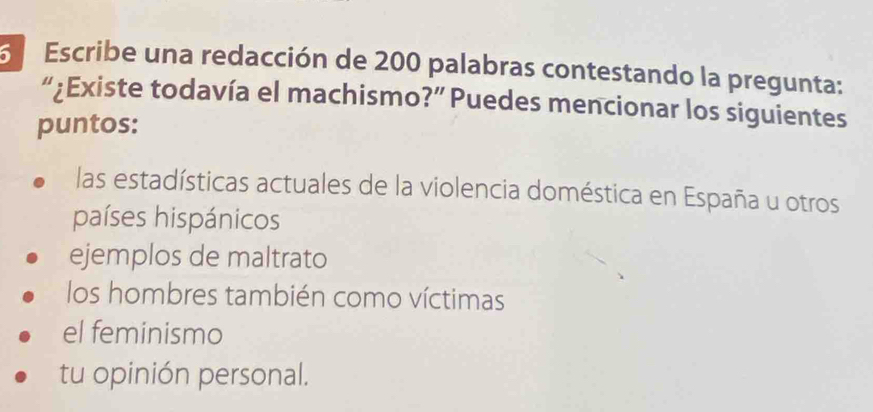 Escribe una redacción de 200 palabras contestando la pregunta:
“¿Existe todavía el machismo?” Puedes mencionar los siguientes
puntos:
las estadísticas actuales de la violencia doméstica en España u otros
países hispánicos
ejemplos de maltrato
los hombres también como víctimas
el feminismo
tu opinión personal.