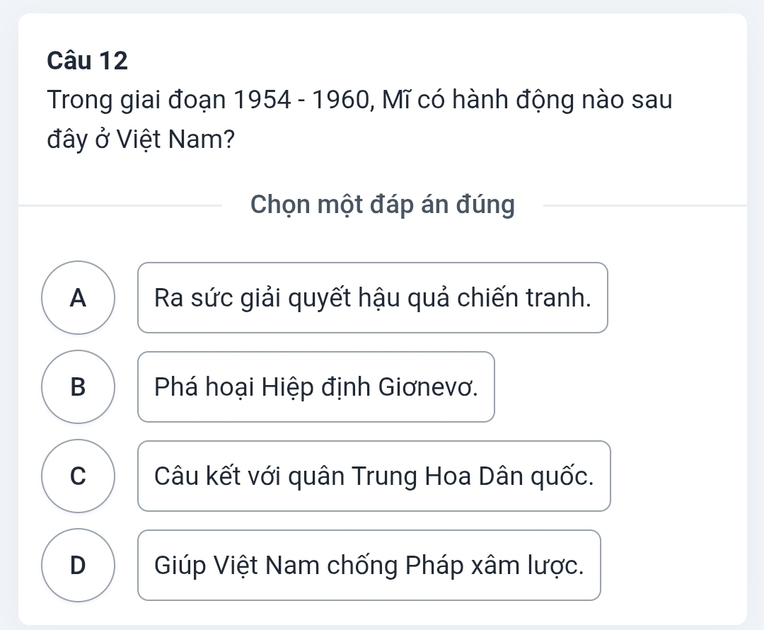 Trong giai đoạn 1954 - 1960, Mĩ có hành động nào sau
đây ở Việt Nam?
Chọn một đáp án đúng
A I Ra sức giải quyết hậu quả chiến tranh.
B Phá hoại Hiệp định Giơnevơ.
C Câu kết với quân Trung Hoa Dân quốc.
D Giúp Việt Nam chống Pháp xâm lược.