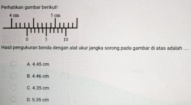 Perhatikan gambar berikut!
Hasil pengukuran benda dengan alat ukur jangka sorong pada gambar di atas adalah ....
A. 4.45 cm
B. 4.46 cm
C. 4.35 cm
D. 5.35 cm