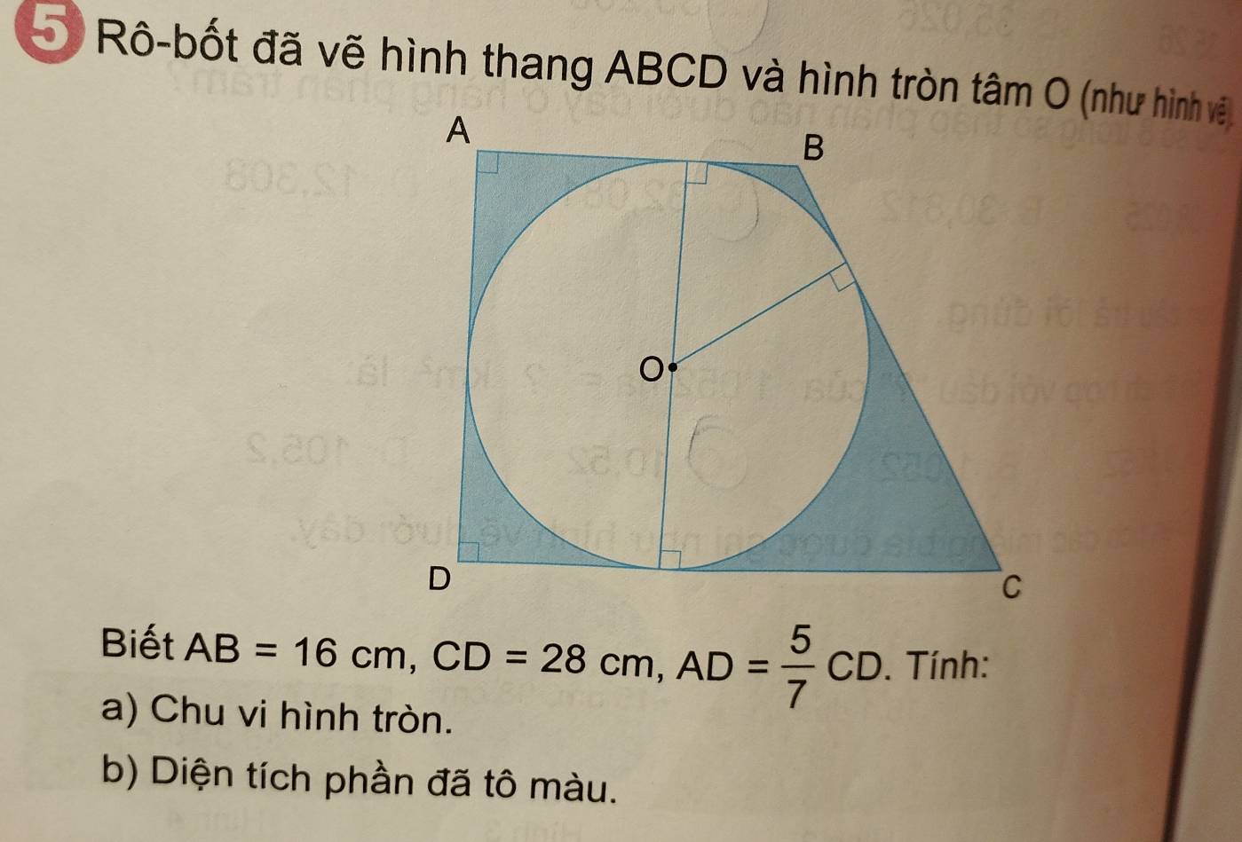 Rô-bốt đã vẽ hình thang ABCD và hình tròn tâm O (như hình vệ 
Biết AB=16cm, CD=28cm, AD= 5/7 CD. Tính: 
a) Chu vi hình tròn. 
b) Diện tích phần đã tô màu.