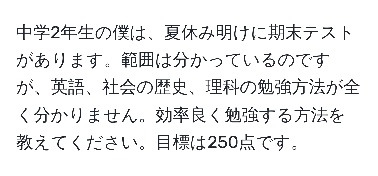 中学2年生の僕は、夏休み明けに期末テストがあります。範囲は分かっているのですが、英語、社会の歴史、理科の勉強方法が全く分かりません。効率良く勉強する方法を教えてください。目標は250点です。