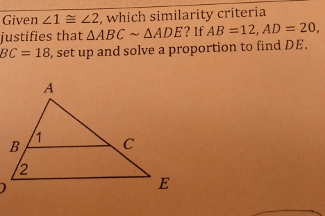 Given ∠ 1≌ ∠ 2 , which similarity criteria 
justifies that △ ABCsim △ ADE ? If AB=12, AD=20,
BC=18 , set up and solve a proportion to find DE. 
)