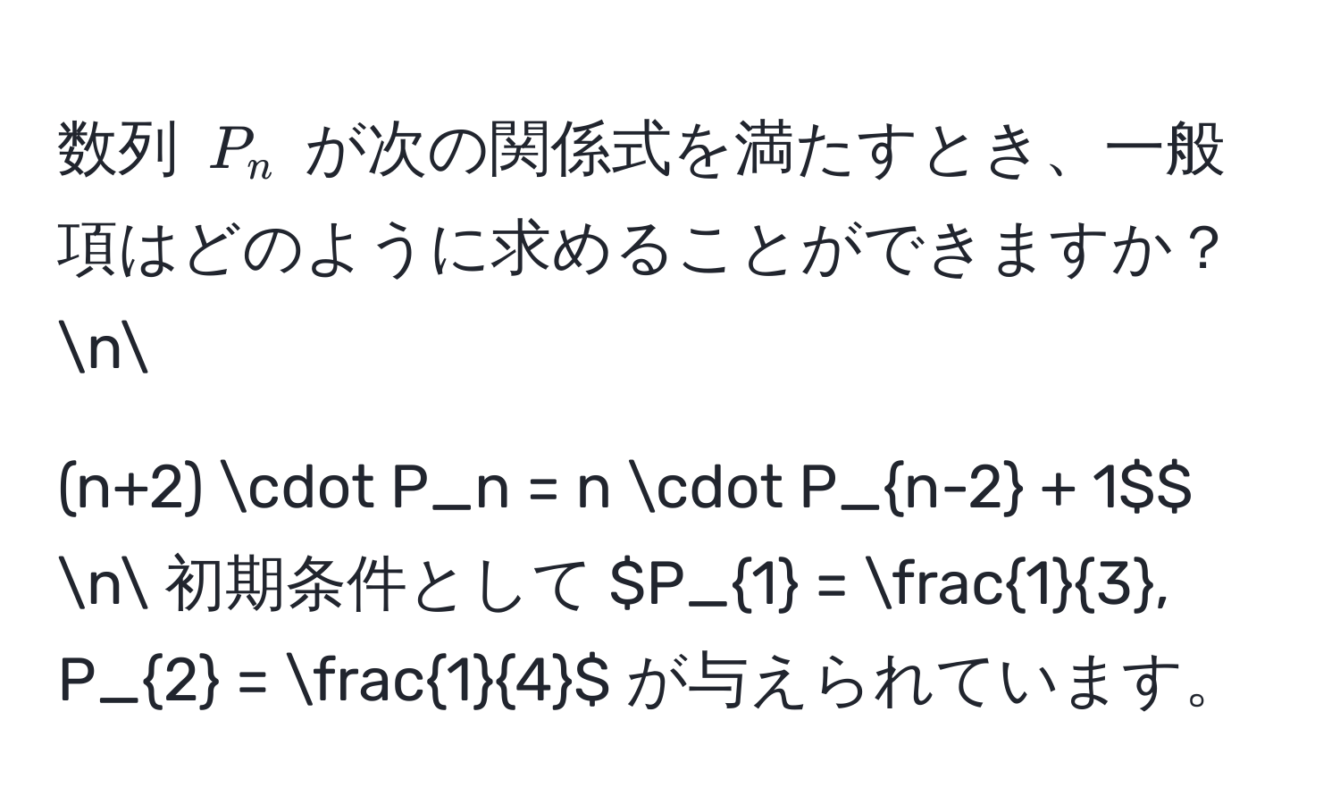 数列 $P_n$ が次の関係式を満たすとき、一般項はどのように求めることができますか？n
$$(n+2) · P_n = n · P_n-2 + 1$$ n
初期条件として $P_1 =  1/3 , P_2 =  1/4 $ が与えられています。