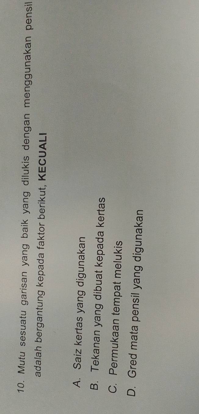 Mutu sesuatu garisan yang baik yang dilukis dengan menggunakan pensil
adalah bergantung kepada faktor berikut, KECUALI
A. Saiz kertas yang digunakan
B. Tekanan yang dibuat kepada kertas
C. Permukaan tempat melukis
D. Gred mata pensil yang digunakan