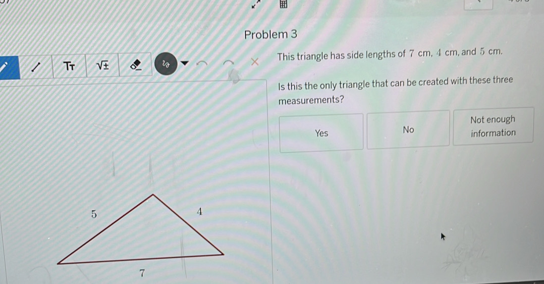 Problem 3
1 Tr sqrt(± ) w × This triangle has side lengths of 7 cm, 4 cm, and 5 cm.
Is this the only triangle that can be created with these three
measurements?
Not enough
No
Yes information