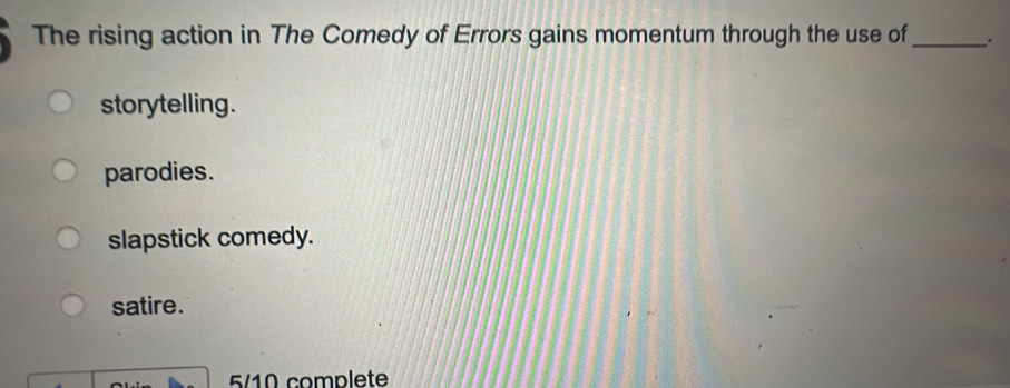 The rising action in The Comedy of Errors gains momentum through the use of_ .
storytelling.
parodies.
slapstick comedy.
satire.
5/10 complete