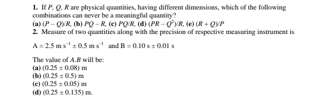 If P, Q, R are physical quantities, having different dimensions, which of the following
combinations can never be a meaningful quantity?
(a) (P-Q)/R , (b) PQ-R (c) PQ/R, (d) (PR-Q^2)/R (e) (R+Q)/P
2. Measure of two quantities along with the precision of respective measuring instrument is
A=2.5ms^(-1)± 0.5ms^(-1) and B=0.10s± 0.01s
The value of A. B will be:
(a) (0.25± 0.08)m
(b) (0.25± 0.5)m
(c) (0.25± 0.05)m
(d) (0.25± 0.135)m.