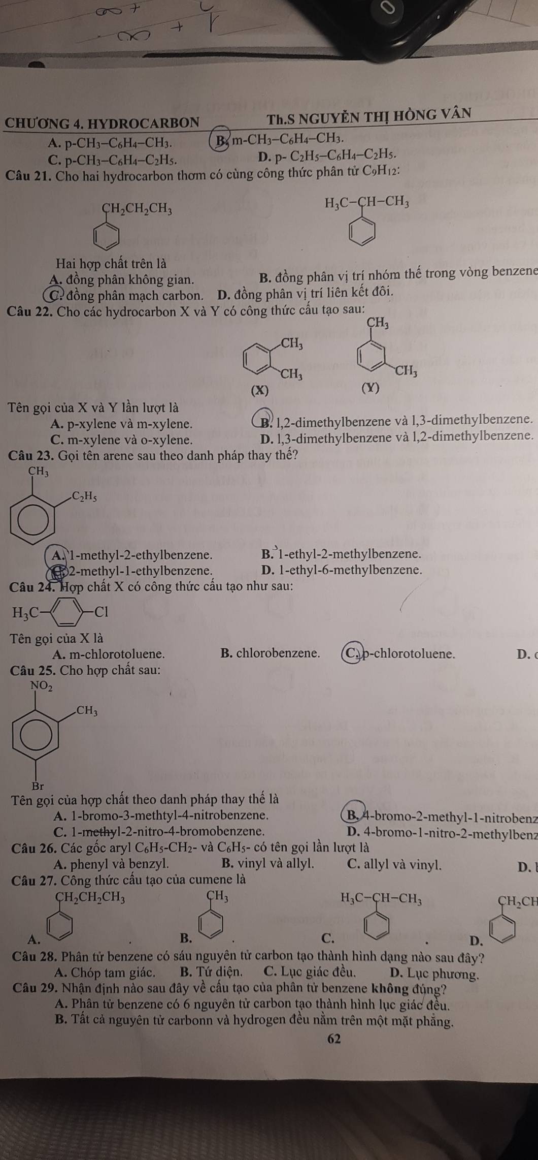 CHƯONG 4. HYDROCARBON Th.S NgUyÊN THị hÒng vân
A. p-CH_3-C_6H_4-CH_3. B m-CH_3-C_6H_4-CH_3.
C. p-CH_3-C_6H_4-C_2H_5. D. p-C_2H_5-C_6H_4-C_2H_5
Câu 21. Cho hai hydrocarbon thơm có cùng công thức phân tử C9H₁2:
CH_2CH_2CH_3
H_3C-CH-CH_3
Hai hợp chất trên là
A. đồng phân không gian. B. đồng phân vị trí nhóm thế trong vòng benzene
C? đồng phân mạch carbon. D. đồng phân vị trí liên kết đồi.
Câu 22. Cho các hydrocarbon X và Y có công thức cấu tạo sau:
CH_3
CH_3
CH_3
CH_3
(X) (X)
Tên gọi của X và Y lần lượt là
A. p-xylene và m-xylene. B. 1,2-dimethylbenzene và l,3-dimethylbenzene.
C. m-x ylene và o-xylene. D. l,3-dimethylbenzene và l,2-dimethylbenzene.
Câu 23. Gọi tên arene sau theo danh pháp thay thế?
CH_3 .C_2H_5
A. 1-methyl-2-ethylbenzene. B. 1-ethyl-2-methylbenzene.
2-methyl-1-ethylbenzene. D. 1-ethyl-6-methylbenzene.
Câu 24. Hợp chất X có công thức cấu tạo như sau:
H_3C- -Cl
Tên gọi của X là
A. m-chlorotoluene. B. chlorobenzene. Cap-chlorotoluene. D. c
Câu 25. Cho hợp chất sau:
Tên gọi của hợp chất theo danh pháp thay thế là
A. 1-bromo-3-methtyl-4-nitrobenzene. B. 4-bromo-2-methyl-1-nitrobenz
C. 1-methyl-2-nitro-4-bromobenzene. D. 4-bromo-1-nitro-2-methylbenz
Câu 26. Các gốc aryl C₆H₅-CH₂- và C₆H5- có tên gọi lần lượt là
A. phenyl và benzyl. B. vinyl và allyl. C. allyl và vinyl.
Câu 27. Công thức cầu tạo của cumene là D.
CH_2CH_2CH_3
_TH_3
H C-CH-CH_3
CH_2CH
A.
B.
C.
D.
Câu 28. Phân tử benzene có sáu nguyên tử carbon tạo thành hình dạng nào sau đây?
A. Chóp tam giác. B. Tứ diện. C. Lục giác đều. D. Lục phương.
Câu 29. Nhận định nào sau đây về cấu tạo của phân tử benzene không đúng?
A. Phân tử benzene có 6 nguyên tử carbon tạo thành hình lục giác đều.
B. Tất cả nguyên tử carbonn và hydrogen đều nằm trên một mặt phẳng.
62