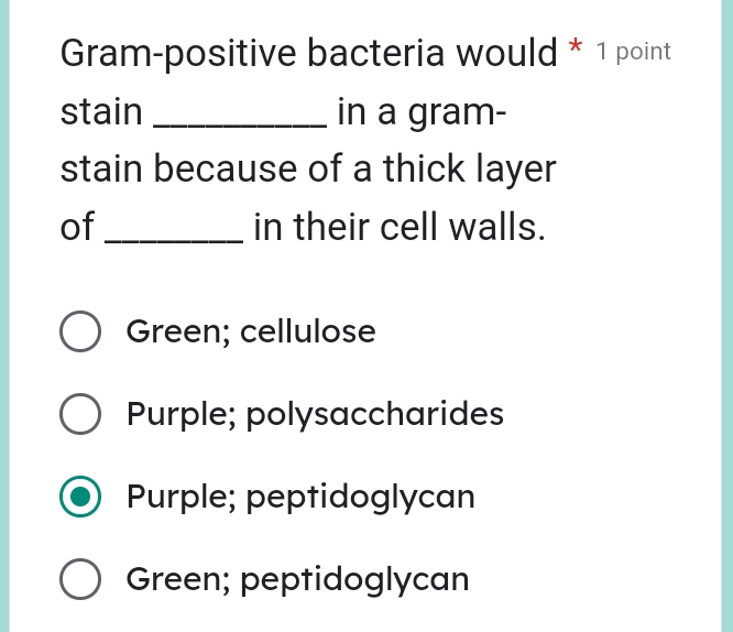 Gram-positive bacteria would * 1 point
stain _in a gram-
stain because of a thick layer
of _in their cell walls.
Green; cellulose
Purple; polysaccharides
Purple; peptidoglycan
Green; peptidoglycan