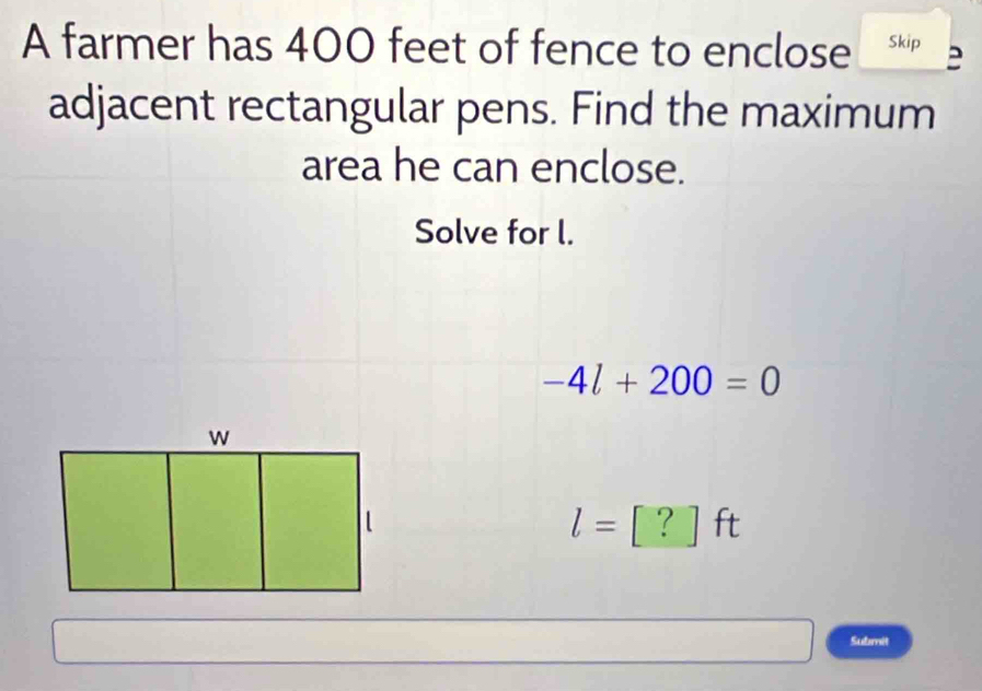 A farmer has 400 feet of fence to enclose Skip 
adjacent rectangular pens. Find the maximum 
area he can enclose. 
Solve for l.
-4l+200=0
l=□ | ? ] ft
Submit