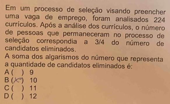 Em um processo de seleção visando preencher
uma vaga de emprego, foram analisados 224
currículos. Após a análise dos currículos, o número
de pessoas que permaneceram no processo de
seleção correspondia a 3/4 do número de
candidatos eliminados.
A soma dos algarismos do número que representa
a quantidade de candidatos eliminados é:
A (  9
B ( ) 10
C( ) 11
D ( ) 12