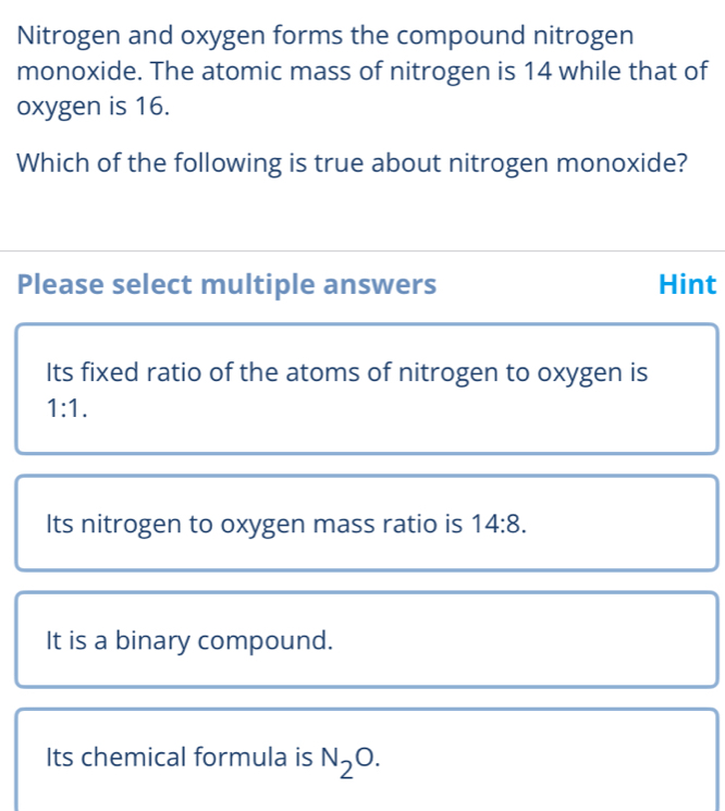 Nitrogen and oxygen forms the compound nitrogen
monoxide. The atomic mass of nitrogen is 14 while that of
oxygen is 16.
Which of the following is true about nitrogen monoxide?
Please select multiple answers Hint
Its fixed ratio of the atoms of nitrogen to oxygen is
1:1.
Its nitrogen to oxygen mass ratio is 14:8.
It is a binary compound.
Its chemical formula is N_2O.