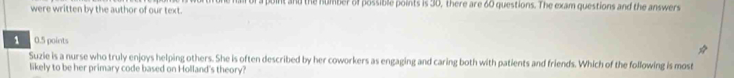 hall of a point and the humber of possible points is 30, there are 60 questions. The exam questions and the answers 
were written by the author of our text.
1 0.5 points 
Suzie is a nurse who truly enjoys helping others. She is often described by her coworkers as engaging and caring both with patients and friends. Which of the following is most 
likely to be her primary code based on Holland's theory?