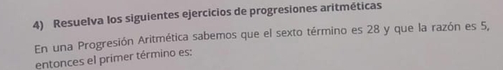 Resuelva los siguientes ejercicios de progresiones aritméticas 
En una Progresión Aritmética sabemos que el sexto término es 28 y que la razón es 5, 
entonces el primer término es: