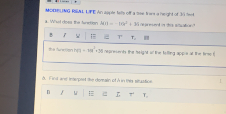 Listen 
MODELING REAL LIFE An apple falls off a tree from a height of 36 feet. 
a. What does the function h(t)=-16t^2+36 represent in this situation? 
B I
T^2 T_2
the function h(t)=-16t^2+36 represents the height of the falling apple at the time 
b. Find and interpret the domain of / in this situation. 
B I ;≡ T^2 T_2