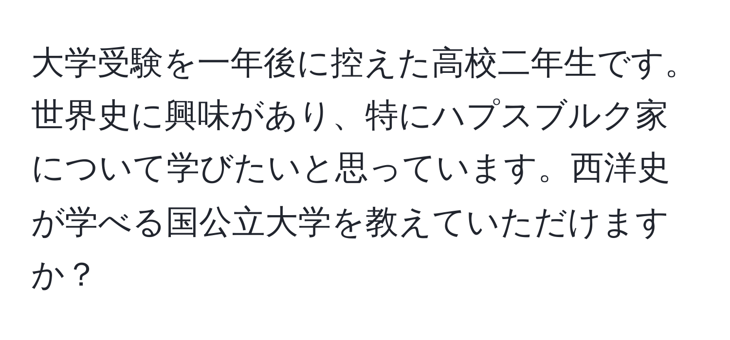 大学受験を一年後に控えた高校二年生です。世界史に興味があり、特にハプスブルク家について学びたいと思っています。西洋史が学べる国公立大学を教えていただけますか？