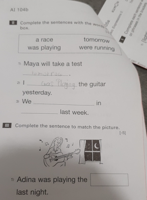 AI 104b 
Complete the sentences with the wod 
box. 

a race tomorrow 
g 
was playing were running 
① Maya will take a test 
_ 
2)【 _the guitar 
yesterday. 
3) We 
_in 
_last week. 
[ Complete the sentence to match the picture. 
[-5] 
Adina was playing the 
last night.