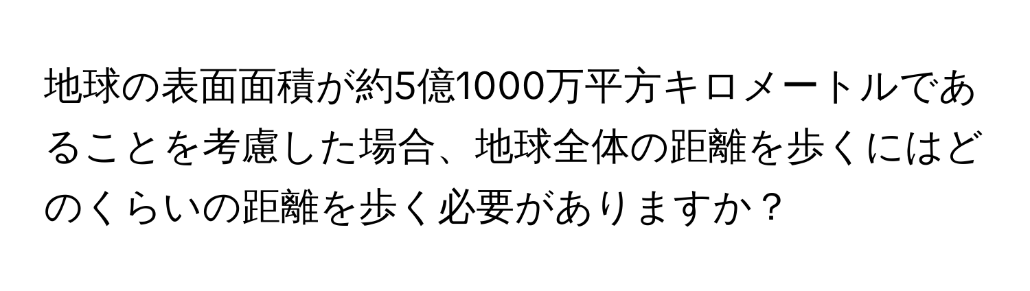 地球の表面面積が約5億1000万平方キロメートルであることを考慮した場合、地球全体の距離を歩くにはどのくらいの距離を歩く必要がありますか？