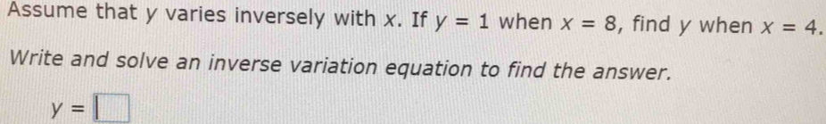 Assume that y varies inversely with x. If y=1 when x=8 , find y when x=4. 
Write and solve an inverse variation equation to find the answer.
y=□