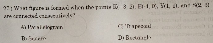 27.) What figure is formed when the points K(-3,2), E(-4,0), Y(1,1) , and S(2,3)
are connected consecutively?
A) Parallelogram C) Trapezoid
B) Square D) Rectangle