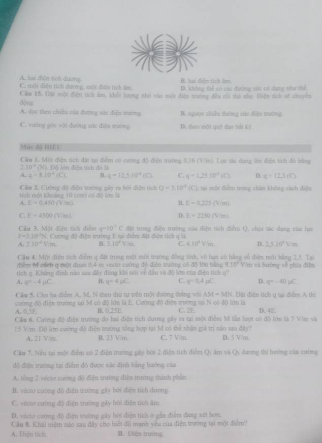 a
A. hai điện tích dương. B. hai điện tích âm
C. một diện tích dương, một diễn tích âm. D. không thể có các đường sức có dạng như thể
Cầu 15. Đặt một điện tích âm, khổi lượng nhỏ vào một điện trường đều rồi thà nhẹ. Điện tích sẽ chuyên
dōng
A. dọc theo chiêu của đường sức điện trường B. ngược chiếu đường sức điện trường.
C. vuờng góc với đường sức điện trường. D. theo một quỹ dạo bắt kỳ.
Mức độ HIEU
Câu 1. Một điện tích đặt tại điểm có cường độ điện trường 0,16 (V/m). Lực tác dụng lên điện tích đó bằng
2.10^(-4) (N). Độ lớn điện tích đỏ là
A. q=8.10^4(C). B. q=125.10^4(C) C. q=1,25.10^3(C). D. q=12.5(C)
Câu 2. Cường độ điễn trường gây ra bởi điện tích Q=5.10^(-9)(C) ), tại một điểm trong chân không cách điện
tích một khoàng 10 (cm) có độ lớn là
B.
A. E=0,450(V/m). E=0.225 (V/m).
C. E=4500(V/m) D. E=2250 (V/m)
Câu 3. Một điện tích điểm q=10^(-7)C đặt trong điện trường của điện tích điểm Q, chịu tác dụng của lực
F=3.10^2N 1. Cường độ điện trường E tại điểm đặt điện tích q là
A. 2.10^4V/m. B. 3.10^4V/m. C. 4.10^4V/m. D. 2,5.10^4V/m
Câu 4. Một điện tích điểm q đặt trong một môi trường đồng tỉnh, vô hạn có hãng số điện môi bằng 2.5. Tại
điểm M cácn q một đoạn 0,4 m vecto cường độ điện trường cổ độ lớn băng 9.10^5 V/m và hướng về phía điện
tích q. Khẳng định nào sau đây đúng khi nói về dầu và độ lớn của điện tích q?
A. q=-4mu C B. q=4mu C C. q=0.4mu C. D. q=-40mu C.
Cầu 5. Chọ ba điểm A, M, N theo thứ tự trên một đường thắng với AM=MN. Đặt điện tích q tại điểm A thi
cường độ điện trường tại M có độ lớn là E. Cường độ điện trường tại N có độ lớn là
A. 0.5E. B. 0.25E. C. 2E D. 4E.
Cầu 6. Cường độ điện trường do hai điện tích dương gây ra tại một điểm M lần lượt có độ lớn là 7 V/m và
15 V/m. Độ lớn cường độ điện trường tổng hợp tại M có thể nhận giả trị nào sau đây?
A. 21 V/m. B. 23 V/m. C. 7 V/m. D. 5 V/m.
Cầu 7, Nều tại một điểm có 2 điện trường gây bởi 2 điện tích điểm Q: ăm và Q: dương thi hướng của cường
độ điện trường tại điểm đó được xác định bằng hướng của
A. tổng 2 vécto cường độ điện trường điện trường thành phần
B. vécto cường độ điện trường gây bởi điện tích dương.
C. véctơ cường độ diện trường gây bởi điện tích âm.
D. vecto cường độ điện trường gây bởi điễn tích ở gần điễm đang xét hơn.
Câu 8. Khải niệm nào sau đây cho biết độ mạnh yêu của điện trường tại một điểm?
A. Điện tích B. Điện trường
