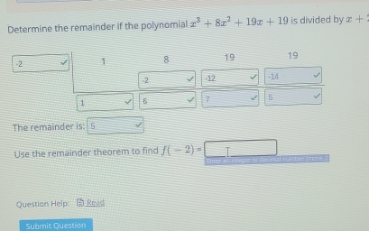 Determine the remainder if the polynomial x^3+8x^2+19x+19 is divided by x+
-2 1 8 19 19
-2 J 12 -14
1 6 √ 7 √ 5 √ 
The remainder is: 5 
Use the remainder theorem to find f(-2)=□
t eursber S mat 
Question Help - Read 
Submit Question