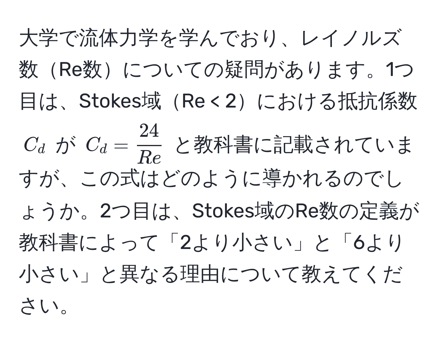 大学で流体力学を学んでおり、レイノルズ数Re数についての疑問があります。1つ目は、Stokes域Re < 2における抵抗係数 $C_d$ が $C_d =  24/Re $ と教科書に記載されていますが、この式はどのように導かれるのでしょうか。2つ目は、Stokes域のRe数の定義が教科書によって「2より小さい」と「6より小さい」と異なる理由について教えてください。