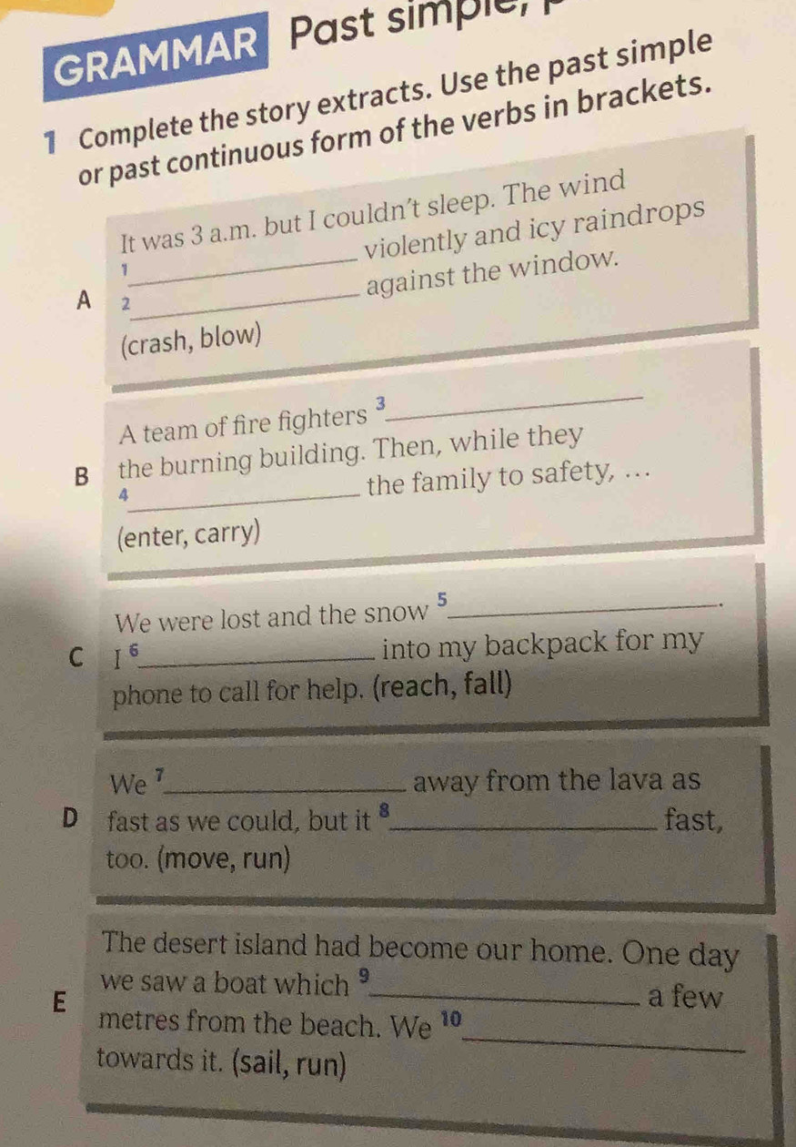 GRAMMAR Past simple 
1 Complete the story extracts. Use the past simple 
or past continuous form of the verbs in brackets. 
It was 3 a.m. but I couldn’t sleep. The wind 
violently and icy raindrops 
_ 
1 
_against the window. 
A 2
(crash, blow) 
A team of fire fighters³ 
_ 
_ 
B the burning building. Then, while they 
the family to safety, …. 
(enter, carry) 
We were lost and the snow 5_ 
. 
C I^6 _ into my backpack for my . 
phone to call for help. (reach, fall) 
We _away from the lava as 
D₹ fast as we could, but it _fast, 
too. (move, run) 
The desert island had become our home. One day 
we saw a boat which _a few 
E metres from the beach. We 1 
towards it. (sail, run) 
_