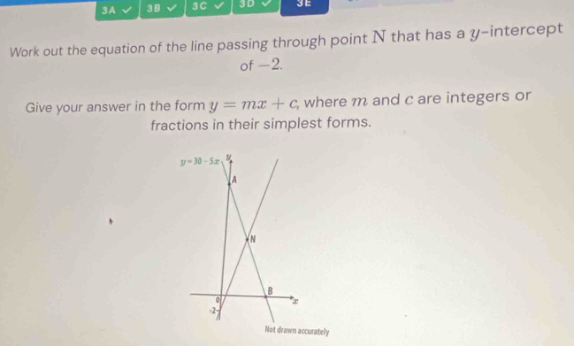 3A 3 B 3C 3D 3E
Work out the equation of the line passing through point N that has a y-intercept
of -2.
Give your answer in the form y=mx+c , where m and c are integers or
fractions in their simplest forms.
y=30-5x

A


B
0 ∞
27
Not drawn accurately