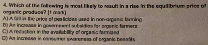 Which of the following is most likely to result in a rise in the equilibrium price of
organic produce? (1 mark)
A) A fall in the price of pesticides used in non-organic farming
B) An increase in government subsidies for organic farmers
C) A reduction in the availability of organic farmland
D) An increase in consumer awareness of organic benefits