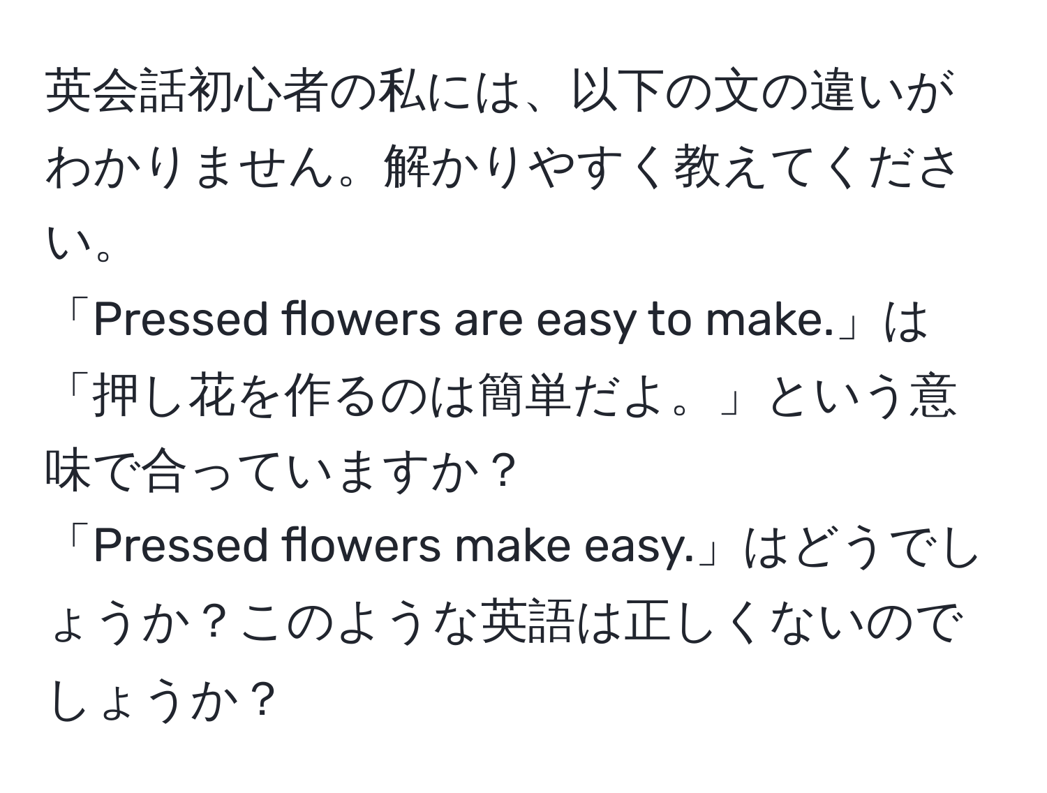 英会話初心者の私には、以下の文の違いがわかりません。解かりやすく教えてください。  
「Pressed flowers are easy to make.」は「押し花を作るのは簡単だよ。」という意味で合っていますか？  
「Pressed flowers make easy.」はどうでしょうか？このような英語は正しくないのでしょうか？