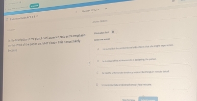 Raiton and Jullet ACT 45 = Ceecten0/.52 w
Aprouer Options
in his description of the plan. Friar Laurence puts extra empitasis Eimiration foot
because on the effect of the gotion on Juliet's bady. This is most likely
Select une auer
A a e ah aid of the anintentional sidkeaffect that she might experience
()__ he isusist of his achievements is desuning the potion.
C he has the unfortunate fondency to dosc rilo things in minuto defad
he is wk new igry pr edicting Romec's ratial vervtake