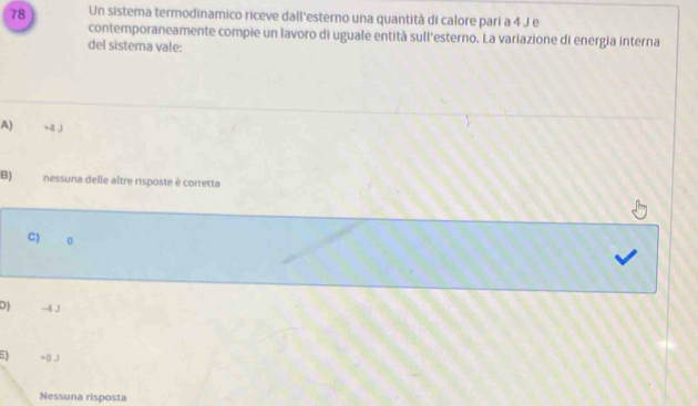 Un sistema termodinamico riceve dall'esterno una quantità di calore pari a 4 J e
contemporaneamente compie un lavoro di uguale entità sull'esterno. La variazione di energia interna
del sistema vale:
A) +4 J
B) nessuna delle altre risposte è corretta
C) o
D) -4 J
+8J
Nessuna risposta