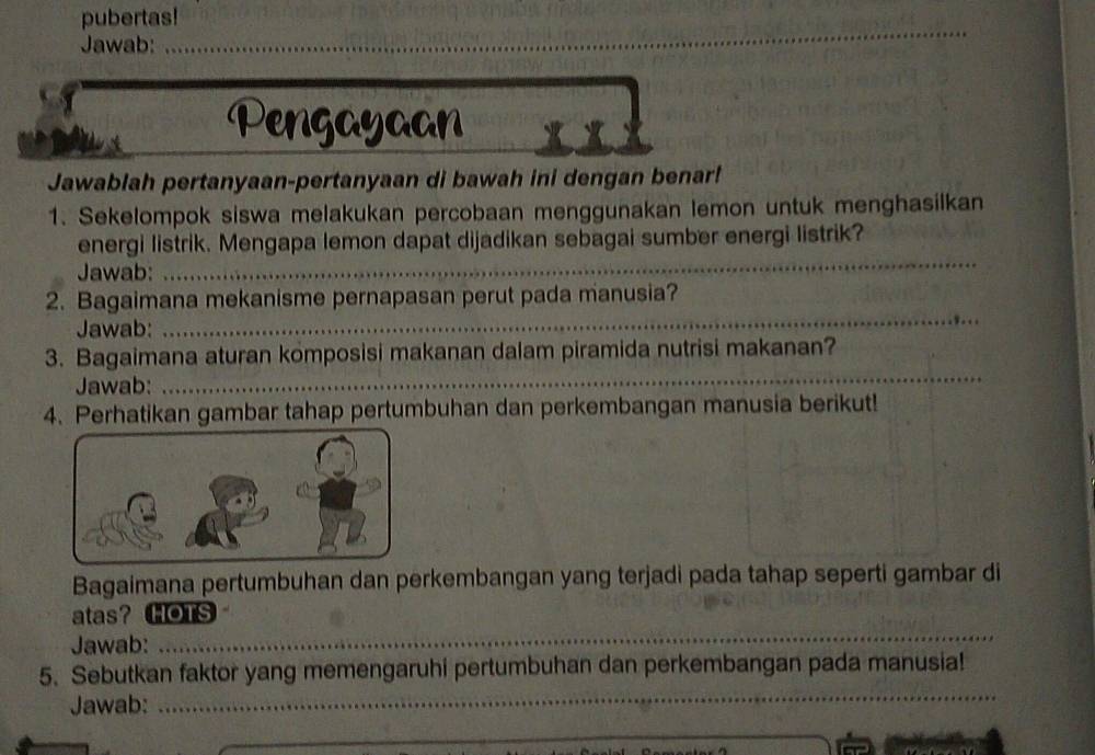 pubertas! 
Jawab:_ 
Pengayaan 
Jawablah pertanyaan-pertanyaan di bawah ini dengan benar! 
1. Sekelompok siswa melakukan percobaan menggunakan lemon untuk menghasilkan 
_ 
energi listrik. Mengapa lemon dapat dijadikan sebagai sumber energi listrik? 
Jawab: 
2. Bagaimana mekanisme pernapasan perut pada manusia? 
Jawab: 
_ 
_ 
3. Bagaimana aturan komposisi makanan dalam piramida nutrisi makanan? 
Jawab: 
4. Perhatikan gambar tahap pertumbuhan dan perkembangan manusia berikut! 
Bagaimana pertumbuhan dan perkembangan yang terjadi pada tahap seperti gambar di 
atas？ HOTS 
Jawab: 
_ 
_ 
5. Sebutkan faktor yang memengaruhi pertumbuhan dan perkembangan pada manusia! 
Jawab: