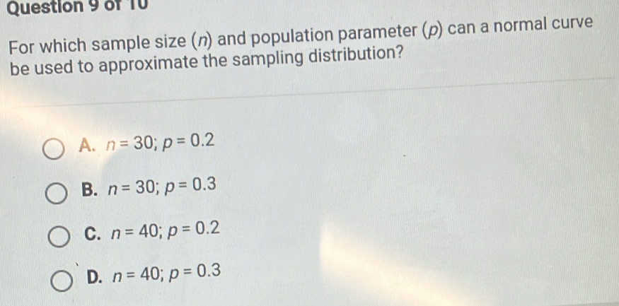 For which sample size (n) and population parameter (ρ) can a normal curve
be used to approximate the sampling distribution?
A. n=30; p=0.2
B. n=30; p=0.3
C. n=40; p=0.2
D. n=40; p=0.3