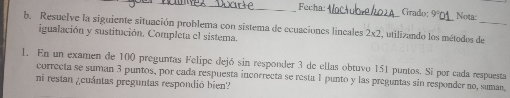 Fecha: _Grado: 9° Nota: 
b. Resuelve la siguiente situación problema con sistema de ecuaciones lineales 2* 2 , utilizando los métodos de 
igualación y sustitución. Completa el sistema. 
1. En un examen de 100 preguntas Felipe dejó sin responder 3 de ellas obtuvo 151 puntos. Si por cada respuesta 
correcta se suman 3 puntos, por cada respuesta incorrecta se resta 1 punto y las preguntas sin responder no, suman, 
ni restan ¿cuántas preguntas respondió bien?