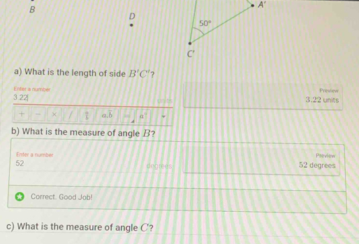 What is the length of side B'C' ?
Enter a number Preview
3.22| units 3.22 units
+ - × /  a/b  a.overline b = a
b) What is the measure of angle B?
Enter a number Preview
52
degrees 52 degrees
Correct. Good Job!
c) What is the measure of angle C?